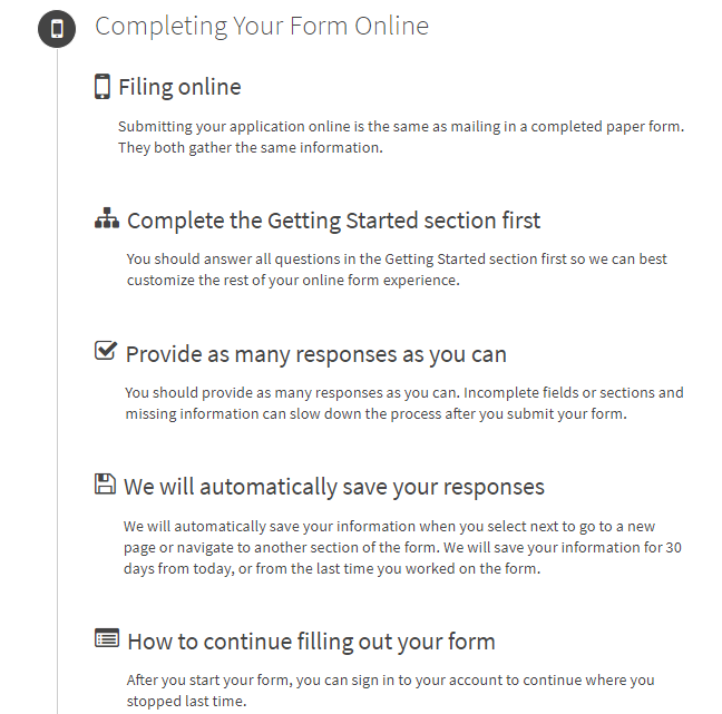  Filing online: Submitting your application online is the same as mailing in a completed paper form. They both gather the same information. Complete the Getting Started section first: You should answer all questions in the Getting Started section first so we can best customize the rest of your online form experience. Provide as many responses as you can: You should provide as many responses as you can. Incomplete fields or sections and missing information can slow down the process after you submit your form. We will automatically save your responses: We will automatically save your information when you select next to go to a new page or navigate to another section of the form. We will save your information for 30 days from today, or from the last time you worked on the form. How to continue filling out your form: After you start your form, you can sign in to your account to continue where you stopped last time.